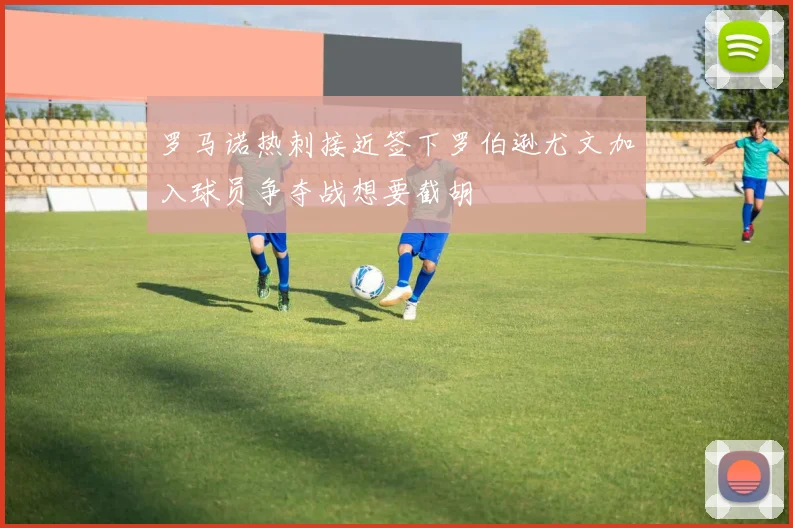 罗马诺热刺接近签下罗伯逊尤文加入球员争夺战想要截胡