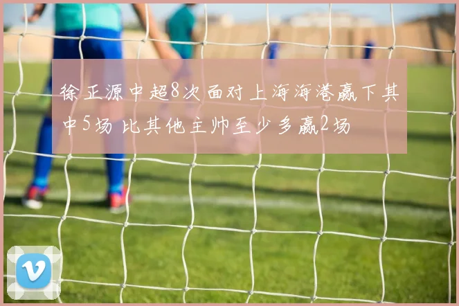 徐正源中超8次面对上海海港赢下其中5场 比其他主帅至少多赢2场