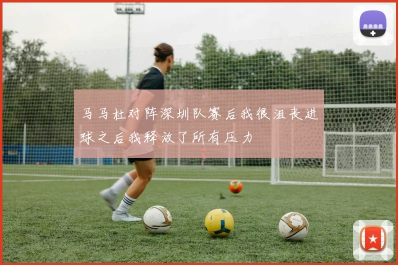 马马杜对阵深圳队赛后我很沮丧进球之后我释放了所有压力
