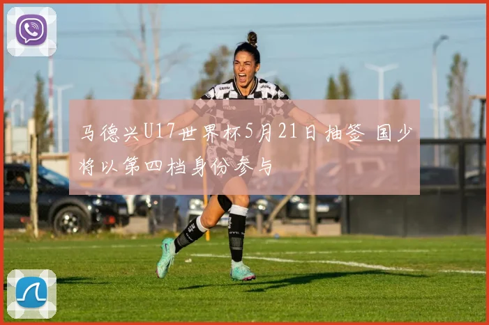 马德兴U17世界杯5月21日抽签 国少将以第四档身份参与